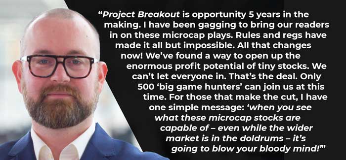 “<em>Project Breakout</em> is opportunity 5 years in the making. I have been  gagging to bring our readers in on these microcap plays. Rules and regs have  made it all but impossible. All that changes now! We’ve found a way to open up  the enormous profit potential of tiny stocks. We can’t let everyone in. That’s  the deal. Only 500 ‘big game hunters’ can join us at this time. For those that  make the cut, I have one simple message: ‘<em>when  you see what these microcap stocks are capable of – even while the wider market  is in the doldrums – it’s going to blow your bloody mind!’”